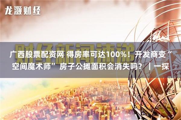 广西股票配资网 得房率可达100%！开发商变“空间魔术师” 房子公摊面积会消失吗？｜一探