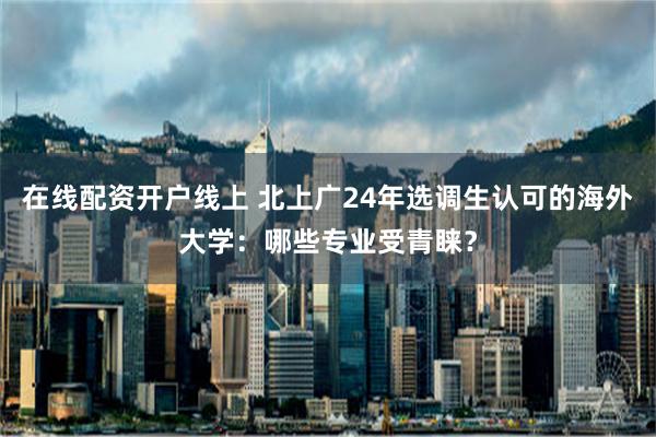 在线配资开户线上 北上广24年选调生认可的海外大学：哪些专业受青睐？