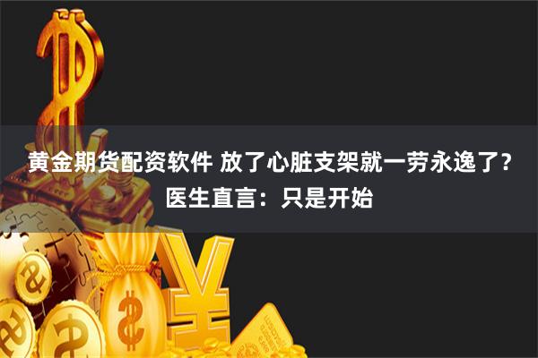 黄金期货配资软件 放了心脏支架就一劳永逸了？医生直言：只是开始