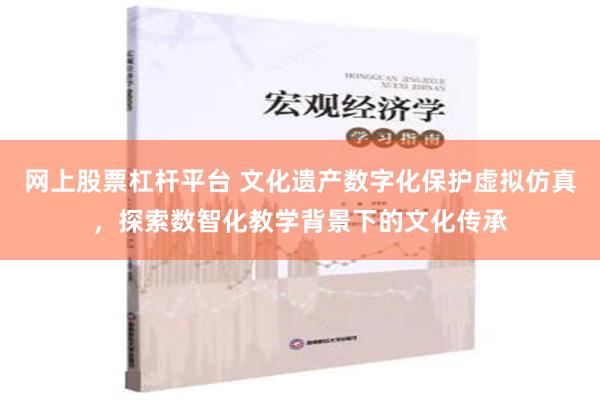 网上股票杠杆平台 文化遗产数字化保护虚拟仿真，探索数智化教学背景下的文化传承