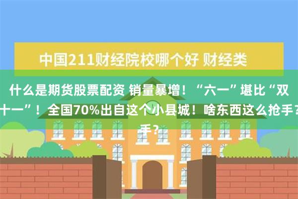 什么是期货股票配资 销量暴增！“六一”堪比“双十一”！全国70%出自这个小县城！啥东西这么抢手？