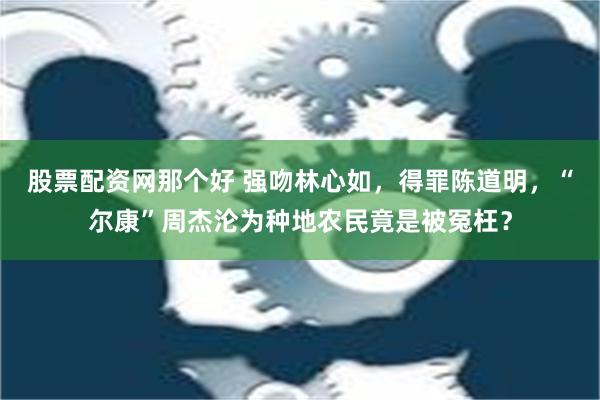 股票配资网那个好 强吻林心如，得罪陈道明，“尔康”周杰沦为种地农民竟是被冤枉？