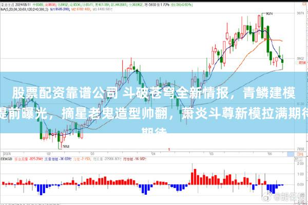 股票配资靠谱公司 斗破苍穹全新情报，青鳞建模提前曝光，摘星老鬼造型帅翻，萧炎斗尊新模拉满期待