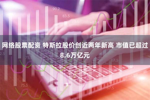 网络股票配资 特斯拉股价创近两年新高 市值已超过8.6万亿元