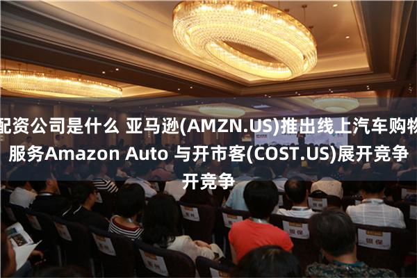 配资公司是什么 亚马逊(AMZN.US)推出线上汽车购物服务Amazon Auto 与开市客(COST.US)展开竞争