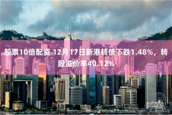 股票10倍配资 12月17日新港转债下跌1.48%，转股溢价率40.12%