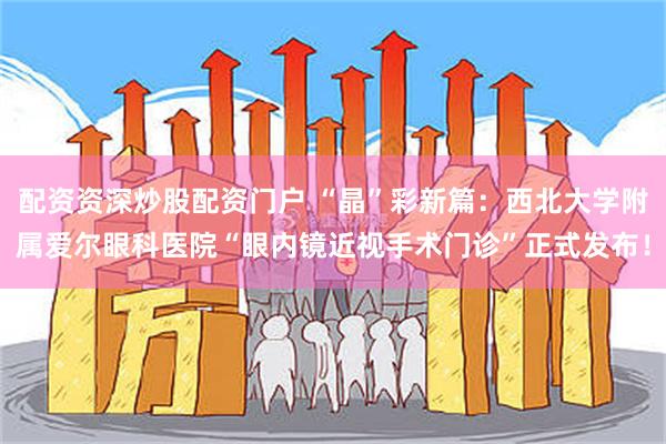 配资资深炒股配资门户 “晶”彩新篇：西北大学附属爱尔眼科医院“眼内镜近视手术门诊”正式发布！