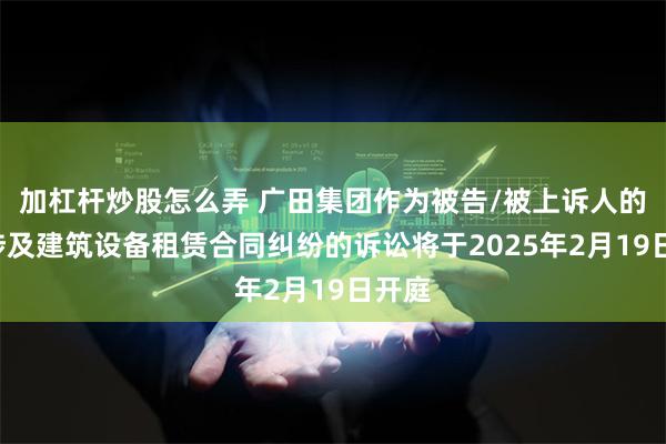 加杠杆炒股怎么弄 广田集团作为被告/被上诉人的1起涉及建筑设备租赁合同纠纷的诉讼将于2025年2月19日开庭